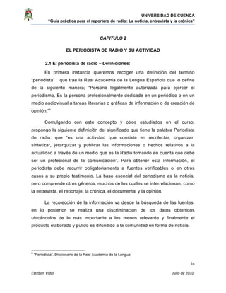UNIVERSIDAD DE CUENCA
“Guía práctica para el reportero de radio: La noticia, entrevista y la crónica” 
 
 
      24 
Esteban Vidal                                                                                                                                 Julio de 2010             
CAPITULO 2
EL PERIODISTA DE RADIO Y SU ACTIVIDAD
2.1 El periodista de radio – Definiciones:
En primera instancia queremos recoger una definición del término
“periodista” que trae la Real Academia de la Lengua Española que lo define
de la siguiente manera; “Persona legalmente autorizada para ejercer el
periodismo. Es la persona profesionalmente dedicada en un periódico o en un
medio audiovisual a tareas literarias o gráficas de información o de creación de
opinión.”9
Comulgando con este concepto y otros estudiados en el curso,
propongo la siguiente definición del significado que tiene la palabra Periodista
de radio: que “es una actividad que consiste en recolectar, organizar,
sintetizar, jerarquizar y publicar las informaciones o hechos relativos a la
actualidad a través de un medio que es la Radio tomando en cuenta que debe
ser un profesional de la comunicación”. Para obtener esta información, el
periodista debe recurrir obligatoriamente a fuentes verificables o en otros
casos a su propio testimonio. La base esencial del periodismo es la noticia,
pero comprende otros géneros, muchos de los cuales se interrelacionan, como
la entrevista, el reportaje, la crónica, el documental y la opinión.
La recolección de la información va desde la búsqueda de las fuentes,
en lo posterior se realiza una discriminación de los datos obtenidos
ubicándolos de lo más importante a los menos relevante y finalmente el
producto elaborado y pulido es difundido a la comunidad en forma de noticia.
                                                            
9
“Periodista”. Diccionario de la Real Academia de la Lengua
 