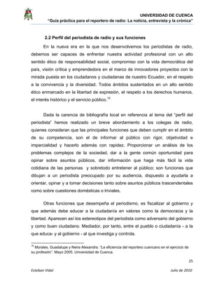 UNIVERSIDAD DE CUENCA
“Guía práctica para el reportero de radio: La noticia, entrevista y la crónica” 
 
 
      25 
Esteban Vidal                                                                                                                                 Julio de 2010             
2.2 Perfil del periodista de radio y sus funciones
En la nueva era en la que nos desenvolvemos los periodistas de radio,
debemos ser capaces de enfrentar nuestra actividad profesional con un alto
sentido ético de responsabilidad social, compromiso con la vida democrática del
país, visión crítica y emprendedora en el marco de innovadores proyectos con la
mirada puesta en los ciudadanos y ciudadanas de nuestro Ecuador, en el respeto
a la convivencia y la diversidad. Todos ámbitos sustentados en un alto sentido
ético enmarcado en la libertad de expresión, el respeto a los derechos humanos,
el interés histórico y el servicio público.10
Dada la carencia de bibliografía local en referencia al tema del “perfil del
periodista” hemos realizado un breve abordamiento a los colegas de radio,
quienes consideran que las principales funciones que deben cumplir en el ámbito
de su competencia, son el de informar al público con rigor, objetividad e
imparcialidad y hacerlo además con rapidez. Proporcionar un análisis de los
problemas complejos de la sociedad, dar a la gente común oportunidad para
opinar sobre asuntos públicos, dar información que haga más fácil la vida
cotidiana de las personas y sobretodo entretener al público; son funciones que
dibujan a un periodista preocupado por su audiencia, dispuesto a ayudarla a
orientar, opinar y a tomar decisiones tanto sobre asuntos públicos trascendentales
como sobre cuestiones domésticas o triviales.
Otras funciones que desempeña el periodismo, es fiscalizar al gobierno y
que además debe educar a la ciudadanía en valores como la democracia y la
libertad. Aparecen así los estereotipos del periodista como adversario del gobierno
y como buen ciudadano. Mediador, por tanto, entre el pueblo o ciudadanía - a la
que educa- y al gobierno - al que investiga y controla.
                                                            
10
Morales, Guadalupe y Neira Alexandra. “La eficiencia del reportero cuencano en el ejercicio de
su profesión”. Mayo 2005. Universidad de Cuenca.
 