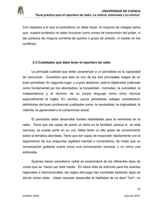 UNIVERSIDAD DE CUENCA
“Guía práctica para el reportero de radio: La noticia, entrevista y la crónica” 
 
 
      26 
Esteban Vidal                                                                                                                                 Julio de 2010             
Con respecto a lo que el periodismo no debe hacer, la mayoría de colegas opina
que nuestra profesión no debe funcionar como correa de transmisión del poder, ni
ser portavoz de ninguna corriente de opinión o grupo de presión, ni mediar en los
conflictos.
2.3 Cualidades que debe tener el reportero de radio
La principal cualidad que debe caracterizar a un periodista es la capacidad
de comunicar. Considero que éste es uno de los tres principales rasgos de un
buen periodista. En segundo lugar, y a gran distancia, está la objetividad (valorada
como fundamental por los abordados), la honestidad - honradez, la curiosidad, la
independencia y el dominio de su propio lenguaje como otros idiomas
especialmente el inglés. En cambio, pocos periodistas colegas consideraron
definitorias del buen profesional cualidades como: la neutralidad, la originalidad, la
valentía, la agresividad o el compromiso social.
El periodista debe desarrollar fuertes habilidades para la entrevista en la
radio. Tiene que ser capaz de poner un tema en la facilidad, porque si se está
nervioso, se puede sentir en su voz. Debe tener un alto grado de conocimiento
sobre la temática abordada. Tiene que ser capaz de responder rápidamente con el
seguimiento de sus preguntas (agilidad mental) o comentarios, de modo que su
conversación grabada suene como una conversación cercana, y no como una
entrevista.
Quienes hacen periodismo radial se sorprenderá de los diferentes tipos de
voces que se hacen por éste medio. En estos días de estímulo para los acentos
regionales e internacionales, las reglas del juego han cambiado bastante, lejos de
donde solían estar. Usted necesita desarrollar la habilidad de no decir "Um", no
 