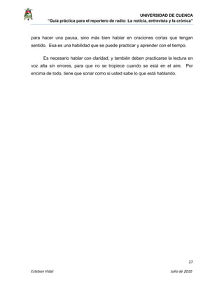 UNIVERSIDAD DE CUENCA
“Guía práctica para el reportero de radio: La noticia, entrevista y la crónica” 
 
 
      27 
Esteban Vidal                                                                                                                                 Julio de 2010             
para hacer una pausa, sino más bien hablar en oraciones cortas que tengan
sentido. Esa es una habilidad que se puede practicar y aprender con el tiempo.
Es necesario hablar con claridad, y también deben practicarse la lectura en
voz alta sin errores, para que no se tropiece cuando se está en el aire. Por
encima de todo, tiene que sonar como si usted sabe lo que está hablando.
 