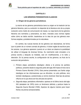 UNIVERSIDAD DE CUENCA
“Guía práctica para el reportero de radio: La noticia, entrevista y la crónica” 
 
 
      28 
Esteban Vidal                                                                                                                                 Julio de 2010             
CAPITULO 3
LOS GÉNEROS PERIODISTICOS CLASICOS
3.1 Origen de los géneros periodísticos
La teoría de los géneros periodísticos tiene su origen en la tradición de los
géneros literarios, pero su evolución no depende de la literatura sino de su propia
evolución como medio de comunicación de masas. La vieja teoría de los géneros
literarios era normativa y prescriptiva, es decir, marcaba unas normas rígidas
sobre cómo se debía escribir, basándose en la idea de que los géneros eran
formas exigidas y predeterminadas por la naturaleza.
En cambio, las nuevas teorías de los géneros son descriptivas, de forma
que no parten de un número cerrado de géneros, ni dictan reglas de escritura para
los autores. Los géneros aparecen cuando en un diario se observa la posibilidad
de utilizar el lenguaje de diversas formas. Su nacimiento está vinculado a la
prensa escrita y después se traslada, casi sin modificaciones, a la radio y
televisión. En la prensa escrita, la configuración de los géneros, es fruto de la
evolución del periodismo.
• Primera etapa; periodismo ideológico: afecta a la prensa de partidos
políticos, presente desde la segunda parte del siglo XIX hasta el inicio de la
Primera Guerra Mundial (1914). Esta prensa presentaba una fuerte carga
ideológica en las informaciones que se difundían, no solo políticas, sino
también ideológicas y predominaba un ánimo doctrinal. Este tipo de prensa
influiría en lo que ahora son los artículos de opinión.
• Segunda etapa; periodismo informativo: aparece en el último tercio del siglo
XIX (alrededor de 1870) como un fenómeno definido y perdura hasta la
Segunda Guerra Mundial (1939). Aparece de alguna manera para hacer
frente a la prensa sensacionalista.
 