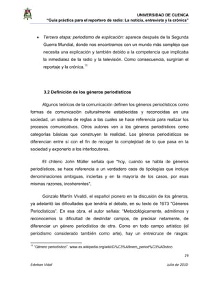 UNIVERSIDAD DE CUENCA
“Guía práctica para el reportero de radio: La noticia, entrevista y la crónica” 
 
 
      29 
Esteban Vidal                                                                                                                                 Julio de 2010             
• Tercera etapa; periodismo de explicación: aparece después de la Segunda
Guerra Mundial, donde nos encontramos con un mundo más complejo que
necesita una explicación y también debido a la competencia que implicaba
la inmediatez de la radio y la televisión. Como consecuencia, surgirían el
reportaje y la crónica.11
3.2 Definición de los géneros periodísticos
Algunos teóricos de la comunicación definen los géneros periodísticos como
formas de comunicación culturalmente establecidas y reconocidas en una
sociedad, un sistema de reglas a las cuales se hace referencia para realizar los
procesos comunicativos. Otros autores ven a los géneros periodísticos como
categorías básicas que construyen la realidad. Los géneros periodísticos se
diferencian entre sí con el fin de recoger la complejidad de lo que pasa en la
sociedad y exponerlo a los interlocutores.
El chileno John Müller señala que "hoy, cuando se habla de géneros
periodísticos, se hace referencia a un verdadero caos de tipologías que incluye
denominaciones ambiguas, inciertas y en la mayoría de los casos, por esas
mismas razones, incoherentes".
Gonzalo Martín Vivaldi, el español pionero en la discusión de los géneros,
ya adelantó las dificultades que tendría el debate, en su texto de 1973 “Géneros
Periodísticos”. En esa obra, el autor señala: “Metodológicamente, admitimos y
reconocemos la dificultad de deslindar campos, de precisar netamente, de
diferenciar un género periodístico de otro. Como en todo campo artístico (el
periodismo considerado también como arte), hay un entrecruce de rasgos:
                                                            
11
“Género periodístico”. www.es.wikipedia.org/wiki/G%C3%A9nero_period%C3%ADstico
 