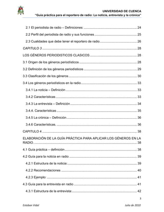 UNIVERSIDAD DE CUENCA
“Guía práctica para el reportero de radio: La noticia, entrevista y la crónica” 
 
 
3 
Esteban Vidal                                                                                                                                 Julio de 2010             
2.1 El periodista de radio – Definiciones:........................................................... 24
2.2 Perfil del periodista de radio y sus funciones ............................................... 25
2.3 Cualidades que debe tener el reportero de radio......................................... 26
CAPITULO 3 ......................................................................................................... 28
LOS GÉNEROS PERIODISTICOS CLASICOS .................................................... 28
3.1 Origen de los géneros periodísticos ................................................................ 28
3.2 Definición de los géneros periodísticos ........................................................... 29
3.3 Clasificación de los géneros............................................................................ 30
3.4 Los géneros periodísticos en la radio.............................................................. 33
3.4.1 La noticia – Definición............................................................................... 33
3.4.2 Características .......................................................................................... 33
3.4.3 La entrevista – Definición.......................................................................... 34
3.4.4. Características ......................................................................................... 35
3.4.5 La crónica – Definición.............................................................................. 36
3.4.6 Características. ......................................................................................... 36
CAPITULO 4 ......................................................................................................... 38
ELABORACIÓN DE LA GUÍA PRÁCTICA PARA APLICAR LOS GÉNEROS EN LA
RADIO................................................................................................................... 38
4.1 Guía práctica – definición................................................................................ 38
4.2 Guía para la noticia en radio ........................................................................... 39
4.2.1 Estructura de la noticia:............................................................................. 39
4.2.2 Recomendaciones .................................................................................... 40
4.2.3 Ejemplo: .................................................................................................... 41
4.3 Guía para la entrevista en radio ...................................................................... 41
4.3.1 Estructura de la entrevista:........................................................................ 42
 