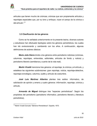UNIVERSIDAD DE CUENCA
“Guía práctica para el reportero de radio: La noticia, entrevista y la crónica” 
 
 
      30 
Esteban Vidal                                                                                                                                 Julio de 2010             
artículos que tienen mucho de crónicas; crónicas que son propiamente artículos y
reportajes especiales que, por su tono y enfoque, rozan el campo de la crónica o
del artículo”.12
3.3 Clasificación de los géneros
Como se ha señalado anteriormente en la presente tesina, diversos autores
y estudiosos han efectuado tipologías sobre los géneros periodísticos, los cuales
han ido evolucionando y cambiando con los años. A continuación, algunas
definiciones de autores clásicos:
María Julia Sierra divide a los géneros entre periodismo noticioso (crónicas,
columnas, reportajes, entrevistas, editoriales, artículos de fondo y noticia) y
periodismo literario (semblanza y cuento de la vida real).
Martín Vivaldi menciona tres géneros: el reportaje, la crónica y el artículo, y
establece las siguientes subdivisiones: gran reportaje, noticia, reportaje-detective,
reportaje-cronológico, columna, suelto y artículo de costumbre.
José Luis Martínez Albertos plantea tres estilos: informativo, de
solicitación de opinión y ameno y cuatro géneros: información, reportaje, crónica y
artículo.
Armando de Miguel distingue tres "especies periodísticas": Según los
propósitos del periodismo (periodismo informativo, periodismo literario y literatura
periodística).
                                                            
12
Martin Vivaldi Gonzalo "Géneros Periodísticos". España, 1973.
 
 