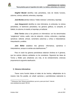 UNIVERSIDAD DE CUENCA
“Guía práctica para el reportero de radio: La noticia, entrevista y la crónica” 
 
 
      31 
Esteban Vidal                                                                                                                                 Julio de 2010             
Siegfrid Mandel identifica nota periodística, nota de interés humano,
columna, crónica, editorial, entrevista y reportaje.
José Benítez plantea noticia o "relato noticioso", entrevista y reportaje.
Juan Gargurevich identifica la nota informativa, la entrevista, la crónica
periodística, el testimonio periodístico, los géneros gráficos, la campaña, el
folletón, la columna, la reseña, el reportaje y el editorial.
Erick Torrico ubica a los géneros en informativos: con los denominados
“subgéneros” noticia, suelto, nota de redacción, crónica, entrevista y reportaje;
opinativos: editorial, artículo, comentario (columna) y crítica e interpretativos:
interpretación y análisis.
John Müller establece tres géneros: informativos, opinativos e
interpretativos, aunque no señala sub-clasificaciones.13
Para mi visión los géneros periodísticos deberían dividirse en 4 géneros,
que los autores clásicos señalados no los consideran. Siguiendo las ideas de
Torrico y Müller pero añadiendo uno más, el de entretenimiento; entonces
proponemos la siguiente clasificación.
1) Géneros informativos
Tienen como función básica el relato de los hechos, reflejándolos de la
manera más fría posible, sin añadir opiniones y permitiéndose solamente la
                                                            
13
 Peñaranda, Raúl “Géneros periodísticos: que son y para qué sirven”, Internet.
www.saladeprensa.org/art.180.htm
 
 