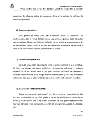 UNIVERSIDAD DE CUENCA
“Guía práctica para el reportero de radio: La noticia, entrevista y la crónica” 
 
 
      32 
Esteban Vidal                                                                                                                                 Julio de 2010             
presencia de algunos datos de consenso. Incluye la noticia, la crónica, la
entrevista y el perfil.
2) Géneros opinativos
Este género se utiliza para dar a conocer “ideas” y “opiniones” en
contraposición con el reflejo de los hechos. Las opiniones pueden estar cargadas
con los valores, ideas y sentimientos del autor de los textos, y no necesariamente
en los hechos. Están incluidos en este los siguientes: el editorial, la columna o
artículo, la caricatura de opinión, el comentario la crítica.
3) Géneros interpretativos
Se ubica en posición equidistante entre el género informativo y el opinativo.
Si bien no incluye opiniones subjetivas, si presenta enfoques y visiones
específicos de los temas. Ofrece una gran cantidad de datos de contexto y
visiones contrapuestas para luego ofrecer conclusiones y dar los elementos
suficientes para que el lector entienda los hechos. Incluye al análisis y reportaje.
4) Géneros de “entretenimiento”
Busca precisamente “entretener”, es decir provocar esparcimiento. Su
función, a diferencia de los otros géneros, no es la de difundir el relato de un
hecho y su valoración, sino la de divertir y distraer. En este género están incluidas
las tiras cómicas y las caricaturas, además de crucigramas, juegos, horóscopo,
etc.
 