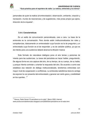 UNIVERSIDAD DE CUENCA
“Guía práctica para el reportero de radio: La noticia, entrevista y la crónica” 
 
 
      35 
Esteban Vidal                                                                                                                                 Julio de 2010             
personales de quien la realice (el entrevistador): observación, ambiente, creación y
recreación, mundo de resonancias y de sugestiones, más prosa propia que ajena,
dirección de la orquesta”.
3.4.4. Características
Es un estilo de comunicación personalizada, cara a cara. La base de la
entrevista es la conversación. Pero donde están institucionalizados los roles y
competencias, básicamente un entrevistador cuya función es la de preguntar y un
entrevistado cuya función es el de responder; y es de carácter pública, ya que es
de interés para una audiencia deberá alcanza la difusión masiva
Este formato de naturaleza dialógica pone al aire temas y personas de
interés para las audiencias. La tarea del periodista es hacer hablar, preguntando.
De alguna forma es una captura del otro, de su tiempo, de su cuerpo, de su habla;
y porque intenta controlar u orientar la respuesta del otro. De acuerdo a como ese
establece esa relación de diálogo institucionalizado, tendremos entrevistas con
mayor nivel de cooperación o conflictivas. La entrevista radiofónica tiene la ventaja
de exponer la voz presente del entrevistado y generar así cierto goce y credibilidad
en los oyentes. .17
                                                            
17
 Ramos, Pablo Daniel “El periodismo en la radio”. Marzo 2005, Internet.
www.produccionradiofonicaeci.blogspot.com/2009/05/el-periodismo-en-la-radio.html
 
 