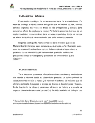 UNIVERSIDAD DE CUENCA
“Guía práctica para el reportero de radio: La noticia, entrevista y la crónica” 
 
 
      36 
Esteban Vidal                                                                                                                                 Julio de 2010             
3.4.5 La crónica – Definición
Es un relato cronológico de un hecho o una serie de acontecimientos. En
radio se privilegia el relato y desde el lugar en que los hechos ocurren, con los
sonidos originales, las voces en directo de los protagonistas y testigos, para
generar un efecto de objetividad y verdad. Por lo tanto podemos decir que es un
relato inmediato y contemporáneo, tiene un orden cronológico, donde los hechos
se relatan a medida que van sucediendo, y se emite en tiempo presente.
Llegando a este punto, nos hacemos eco de la definición que nos da
Mariano Cebrián Herreros, quien considera que la crónica es “la información sobre
unos hechos ocurridos durante un período de tiempo desde el lugar mismo o
próximo a donde han ocurrido por un informador que los ha vivido como
protagonista testigo o investigador y que conoce las circunstancias que lo
rodean”.18
3.4.6 Características.
Tiene elementos puramente informativos e interpretaciones y evaluaciones
que realiza el cronista desde su observatorio personal. La cónica permite un
vocabulario más rico que la noticia y la inclusión de detalles. Es frecuente que en
el marco del relato de sucesos el cronista se detenga a describir seres y lugares.
En la descripción de climas y personajes el tiempo se detiene y la mirada va
cayendo (abundan los verbos de percepción). También puede incluir diálogos, con
                                                            
18
 Ramos, Pablo Daniel “El periodismo en la radio”. Marzo 2005, Internet.
www.produccionradiofonicaeci.blogspot.com/2009/05/el-periodismo-en-la-radio.html
 
 