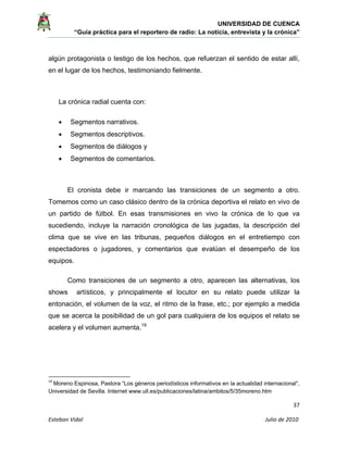 UNIVERSIDAD DE CUENCA
“Guía práctica para el reportero de radio: La noticia, entrevista y la crónica” 
 
 
      37 
Esteban Vidal                                                                                                                                 Julio de 2010             
algún protagonista o testigo de los hechos, que refuerzan el sentido de estar allí,
en el lugar de los hechos, testimoniando fielmente.
La crónica radial cuenta con:
• Segmentos narrativos.
• Segmentos descriptivos.
• Segmentos de diálogos y
• Segmentos de comentarios.
El cronista debe ir marcando las transiciones de un segmento a otro.
Tomemos como un caso clásico dentro de la crónica deportiva el relato en vivo de
un partido de fútbol. En esas transmisiones en vivo la crónica de lo que va
sucediendo, incluye la narración cronológica de las jugadas, la descripción del
clima que se vive en las tribunas, pequeños diálogos en el entretiempo con
espectadores o jugadores, y comentarios que evalúan el desempeño de los
equipos.
Como transiciones de un segmento a otro, aparecen las alternativas, los
shows artísticos, y principalmente el locutor en su relato puede utilizar la
entonación, el volumen de la voz, el ritmo de la frase, etc.; por ejemplo a medida
que se acerca la posibilidad de un gol para cualquiera de los equipos el relato se
acelera y el volumen aumenta.19
                                                            
19
 Moreno Espinosa, Pastora “Los géneros periodísticos informativos en la actualidad internacional”,
Universidad de Sevilla. Internet www.ull.es/publicaciones/latina/ambitos/5/35moreno.htm  
 