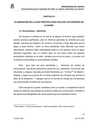 UNIVERSIDAD DE CUENCA
“Guía práctica para el reportero de radio: La noticia, entrevista y la crónica” 
 
 
      38 
Esteban Vidal                                                                                                                                 Julio de 2010             
CAPITULO 4
ELABORACIÓN DE LA GUÍA PRÁCTICA PARA APLICAR LOS GÉNEROS EN
LA RADIO.
4.1 Guía práctica – definición
De acuerdo al contexto en el cual se lo aplique, el término “guía práctica”
ostenta diversos significados, pero en términos generales se entiende por guía
aquello que tiene por objetivo o fin conducir, encaminar y dirigir algo para que se
llegue a buen término sobre un tema abordando. Esta definición que recién
describimos, podemos hallar materializada tanto en una persona como en algún
elemento específico, que en nuestro caso es una tesina sobre los géneros
periodísticos utilizados en la radio, temática que es de uso diario y recurren a él
la mayoría de periodistas y comunicadores sociales.
Esta guía será útil para periodistas y directores de medios de
comunicación que tienen compromiso social con sus audiencias. Uno de los más
difundidos y antiguos manuales de Estilo Periodístico es “El País”20
de Madrid -
España, y según sus autores allí “se hacen explícitos los principios que animan la
labor de la Redacción”. Y agregan que en el manual se recoge las orientaciones
que comprometen al medio con sus lectores.
Este manual se lo puede considerar como un auxiliar o complemento de los
textos de redacción que poseen los diversos medios de comunicación o también a
las referencias bibliográficas de varios autores que han abordado el tema.
                                                            
20
 Alex Grijelmo, “El estilo del periodista “, Ediciones Santillana, 2002, Novena edición.
 
 