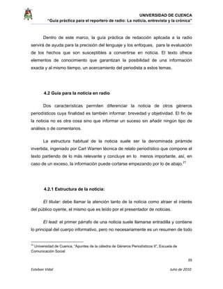 UNIVERSIDAD DE CUENCA
“Guía práctica para el reportero de radio: La noticia, entrevista y la crónica” 
 
 
      39 
Esteban Vidal                                                                                                                                 Julio de 2010             
Dentro de este marco, la guía práctica de redacción aplicada a la radio
servirá de ayuda para la precisión del lenguaje y los enfoques, para la evaluación
de los hechos que son susceptibles a convertirse en noticia. El texto ofrece
elementos de conocimiento que garantizan la posibilidad de una información
exacta y al mismo tiempo, un acercamiento del periodista a estos temas.
4.2 Guía para la noticia en radio
Dos características permiten diferenciar la noticia de otros géneros
periodísticos cuya finalidad es también informar: brevedad y objetividad. El fin de
la noticia no es otra cosa sino que informar un suceso sin añadir ningún tipo de
análisis o de comentarios.
La estructura habitual de la noticia suele ser la denominada pirámide
invertida, ingeniado por Carl Warren técnica de relato periodístico que compone el
texto partiendo de lo más relevante y concluye en lo menos importante, así, en
caso de un exceso, la información puede cortarse empezando por lo de abajo.21
4.2.1 Estructura de la noticia:
El titular: debe llamar la atención tanto de la noticia como atraer el interés
del público oyente, el mismo que es leído por el presentador de noticias.
El lead: el primer párrafo de una noticia suele llamarse entradilla y contiene
lo principal del cuerpo informativo, pero no necesariamente es un resumen de todo
                                                            
21
 Universidad de Cuenca, “Apuntes de la cátedra de Géneros Periodísticos II”, Escuela de
Comunicación Social 
 