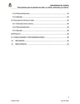 UNIVERSIDAD DE CUENCA
“Guía práctica para el reportero de radio: La noticia, entrevista y la crónica” 
 
 
4 
Esteban Vidal                                                                                                                                 Julio de 2010             
4.3.2 Recomendaciones .................................................................................... 43
4.3.3 Ejemplo: .................................................................................................... 44
4.4 Guía para la crónica en radio .......................................................................... 44
4.4.1 Estructura de la crónica ............................................................................ 45
4.4.2 Recomendaciones. ................................................................................... 45
4.4.3 Ejemplo: .................................................................................................... 46
CAPITULO 5 ......................................................................................................... 48
5.1 CONCLUSIONES Y RECOMENDACIONES .................................................. 48
12. RECURSOS ................................................................................................ 52
13. BIBLIOGRAFÍA............................................................................................ 53
 