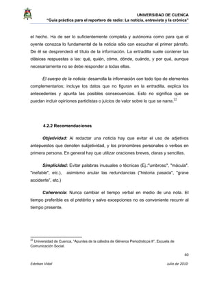 UNIVERSIDAD DE CUENCA
“Guía práctica para el reportero de radio: La noticia, entrevista y la crónica” 
 
 
      40 
Esteban Vidal                                                                                                                                 Julio de 2010             
el hecho. Ha de ser lo suficientemente completa y autónoma como para que el
oyente conozca lo fundamental de la noticia sólo con escuchar el primer párrafo.
De él se desprenderá el título de la información. La entradilla suele contener las
clásicas respuestas a las: qué, quién, cómo, dónde, cuándo, y por qué, aunque
necesariamente no se debe responder a todas ellas.
El cuerpo de la noticia: desarrolla la información con todo tipo de elementos
complementarios; incluye los datos que no figuran en la entradilla, explica los
antecedentes y apunta las posibles consecuencias. Esto no significa que se
puedan incluir opiniones partidistas o juicios de valor sobre lo que se narra.22
4.2.2 Recomendaciones
Objetividad: Al redactar una noticia hay que evitar el uso de adjetivos
antepuestos que denoten subjetividad, y los pronombres personales o verbos en
primera persona. En general hay que utilizar oraciones breves, claras y sencillas.
Simplicidad: Evitar palabras inusuales o técnicas (Ej.:"umbroso", "mácula".
"inefable", etc.), asimismo anular las redundancias ("historia pasada", "grave
accidente”, etc.)
Coherencia: Nunca cambiar el tiempo verbal en medio de una nota. El
tiempo preferible es el pretérito y salvo excepciones no es conveniente recurrir al
tiempo presente.
                                                            
22
Universidad de Cuenca, “Apuntes de la cátedra de Géneros Periodísticos II”, Escuela de
Comunicación Social.
 