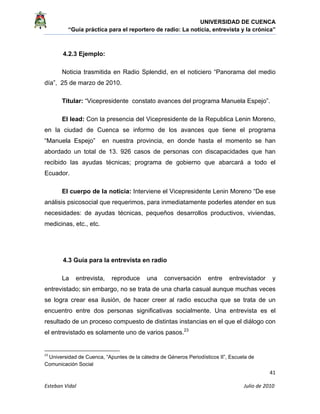 UNIVERSIDAD DE CUENCA
“Guía práctica para el reportero de radio: La noticia, entrevista y la crónica” 
 
 
      41 
Esteban Vidal                                                                                                                                 Julio de 2010             
4.2.3 Ejemplo:
Noticia trasmitida en Radio Splendid, en el noticiero “Panorama del medio
día”, 25 de marzo de 2010.
Titular: “Vicepresidente constato avances del programa Manuela Espejo”.
El lead: Con la presencia del Vicepresidente de la Republica Lenin Moreno,
en la ciudad de Cuenca se informo de los avances que tiene el programa
“Manuela Espejo” en nuestra provincia, en donde hasta el momento se han
abordado un total de 13. 926 casos de personas con discapacidades que han
recibido las ayudas técnicas; programa de gobierno que abarcará a todo el
Ecuador.
El cuerpo de la noticia: Interviene el Vicepresidente Lenin Moreno “De ese
análisis psicosocial que requerimos, para inmediatamente poderles atender en sus
necesidades: de ayudas técnicas, pequeños desarrollos productivos, viviendas,
medicinas, etc., etc.
4.3 Guía para la entrevista en radio
La entrevista, reproduce una conversación entre entrevistador y
entrevistado; sin embargo, no se trata de una charla casual aunque muchas veces
se logra crear esa ilusión, de hacer creer al radio escucha que se trata de un
encuentro entre dos personas significativas socialmente. Una entrevista es el
resultado de un proceso compuesto de distintas instancias en el que el diálogo con
el entrevistado es solamente uno de varios pasos.23
                                                            
23
 Universidad de Cuenca, “Apuntes de la cátedra de Géneros Periodísticos II”, Escuela de
Comunicación Social 
 