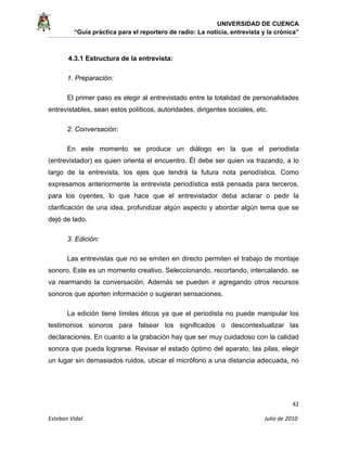 UNIVERSIDAD DE CUENCA
“Guía práctica para el reportero de radio: La noticia, entrevista y la crónica” 
 
 
      42 
Esteban Vidal                                                                                                                                 Julio de 2010             
4.3.1 Estructura de la entrevista:
1. Preparación:
El primer paso es elegir al entrevistado entre la totalidad de personalidades
entrevistables, sean estos políticos, autoridades, dirigentes sociales, etc.
2. Conversación:
En este momento se produce un diálogo en la que el periodista
(entrevistador) es quien orienta el encuentro. Él debe ser quien va trazando, a lo
largo de la entrevista, los ejes que tendrá la futura nota periodística. Como
expresamos anteriormente la entrevista periodística está pensada para terceros,
para los oyentes, lo que hace que el entrevistador deba aclarar o pedir la
clarificación de una idea, profundizar algún aspecto y abordar algún tema que se
dejó de lado.
3. Edición:
Las entrevistas que no se emiten en directo permiten el trabajo de montaje
sonoro. Este es un momento creativo. Seleccionando, recortando, intercalando, se
va rearmando la conversación. Además se pueden ir agregando otros recursos
sonoros que aporten información o sugieran sensaciones.
La edición tiene límites éticos ya que el periodista no puede manipular los
testimonios sonoros para falsear los significados o descontextualizar las
declaraciones. En cuanto a la grabación hay que ser muy cuidadoso con la calidad
sonora que pueda lograrse. Revisar el estado óptimo del aparato, las pilas, elegir
un lugar sin demasiados ruidos, ubicar el micrófono a una distancia adecuada, no
 