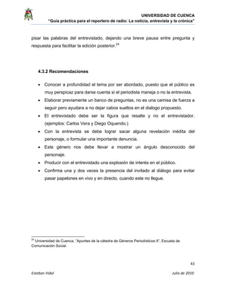 UNIVERSIDAD DE CUENCA
“Guía práctica para el reportero de radio: La noticia, entrevista y la crónica” 
 
 
      43 
Esteban Vidal                                                                                                                                 Julio de 2010             
pisar las palabras del entrevistado, dejando una breve pausa entre pregunta y
respuesta para facilitar la edición posterior.24
4.3.2 Recomendaciones
• Conocer a profundidad el tema por ser abordado, puesto que el público es
muy perspicaz para darse cuenta si el periodista maneja o no la entrevista.
• Elaborar previamente un banco de preguntas, no es una camisa de fuerza a
seguir pero ayudara a no dejar cabos sueltos en el dialogo propuesto.
• El entrevistado debe ser la figura que resalte y no el entrevistador.
(ejemplos: Carlos Vera y Diego Oquendo.)
• Con la entrevista se debe lograr sacar alguna revelación inédita del
personaje, o formular una importante denuncia.
• Este género nos debe llevar a mostrar un ángulo desconocido del
personaje.
• Producir con el entrevistado una explosión de interés en el público.
• Confirma una y dos veces la presencia del invitado al diálogo para evitar
pasar papelones en vivo y en directo, cuando este no llegue.
                                                            
24
Universidad de Cuenca, “Apuntes de la cátedra de Géneros Periodísticos II”, Escuela de
Comunicación Social.
 
 