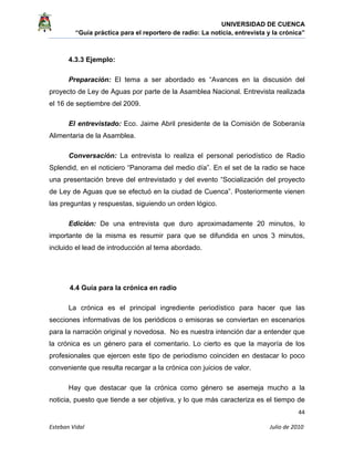 UNIVERSIDAD DE CUENCA
“Guía práctica para el reportero de radio: La noticia, entrevista y la crónica” 
 
 
      44 
Esteban Vidal                                                                                                                                 Julio de 2010             
4.3.3 Ejemplo:
Preparación: El tema a ser abordado es “Avances en la discusión del
proyecto de Ley de Aguas por parte de la Asamblea Nacional. Entrevista realizada
el 16 de septiembre del 2009.
El entrevistado: Eco. Jaime Abril presidente de la Comisión de Soberanía
Alimentaria de la Asamblea.
Conversación: La entrevista lo realiza el personal periodístico de Radio
Splendid, en el noticiero “Panorama del medio día”. En el set de la radio se hace
una presentación breve del entrevistado y del evento “Socialización del proyecto
de Ley de Aguas que se efectuó en la ciudad de Cuenca”. Posteriormente vienen
las preguntas y respuestas, siguiendo un orden lógico.
Edición: De una entrevista que duro aproximadamente 20 minutos, lo
importante de la misma es resumir para que se difundida en unos 3 minutos,
incluido el lead de introducción al tema abordado.
4.4 Guía para la crónica en radio
La crónica es el principal ingrediente periodístico para hacer que las
secciones informativas de los periódicos o emisoras se conviertan en escenarios
para la narración original y novedosa. No es nuestra intención dar a entender que
la crónica es un género para el comentario. Lo cierto es que la mayoría de los
profesionales que ejercen este tipo de periodismo coinciden en destacar lo poco
conveniente que resulta recargar a la crónica con juicios de valor.
Hay que destacar que la crónica como género se asemeja mucho a la
noticia, puesto que tiende a ser objetiva, y lo que más caracteriza es el tiempo de
 
