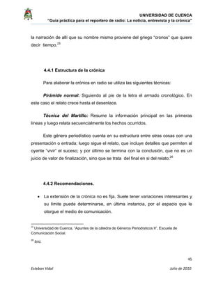 UNIVERSIDAD DE CUENCA
“Guía práctica para el reportero de radio: La noticia, entrevista y la crónica” 
 
 
      45 
Esteban Vidal                                                                                                                                 Julio de 2010             
la narración de allí que su nombre mismo proviene del griego “cronos” que quiere
decir tiempo.25
4.4.1 Estructura de la crónica
Para elaborar la crónica en radio se utiliza las siguientes técnicas:
Pirámide normal: Siguiendo al pie de la letra el armado cronológico. En
este caso el relato crece hasta el desenlace.
Técnica del Martillo: Resume la información principal en las primeras
líneas y luego relata secuencialmente los hechos ocurridos.
Este género periodístico cuenta en su estructura entre otras cosas con una
presentación o entrada; luego sigue el relato, que incluye detalles que permiten al
oyente “vivir” el suceso; y por último se termina con la conclusión, que no es un
juicio de valor de finalización, sino que se trata del final en si del relato.26
4.4.2 Recomendaciones.
• La extensión de la crónica no es fija. Suele tener variaciones interesantes y
su límite puede determinarse, en última instancia, por el espacio que le
otorgue el medio de comunicación.
                                                            
25
 Universidad de Cuenca, “Apuntes de la cátedra de Géneros Periodísticos II”, Escuela de
Comunicación Social. 
26
ibíd.
 
 