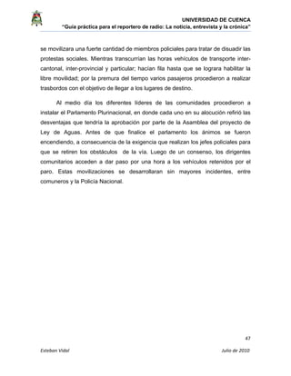 UNIVERSIDAD DE CUENCA
“Guía práctica para el reportero de radio: La noticia, entrevista y la crónica” 
 
 
      47 
Esteban Vidal                                                                                                                                 Julio de 2010             
se movilizara una fuerte cantidad de miembros policiales para tratar de disuadir las
protestas sociales. Mientras transcurrían las horas vehículos de transporte inter-
cantonal, inter-provincial y particular; hacían fila hasta que se lograra habilitar la
libre movilidad; por la premura del tiempo varios pasajeros procedieron a realizar
trasbordos con el objetivo de llegar a los lugares de destino.
Al medio día los diferentes líderes de las comunidades procedieron a
instalar el Parlamento Plurinacional, en donde cada uno en su alocución refirió las
desventajas que tendría la aprobación por parte de la Asamblea del proyecto de
Ley de Aguas. Antes de que finalice el parlamento los ánimos se fueron
encendiendo, a consecuencia de la exigencia que realizan los jefes policiales para
que se retiren los obstáculos de la vía. Luego de un consenso, los dirigentes
comunitarios acceden a dar paso por una hora a los vehículos retenidos por el
paro. Estas movilizaciones se desarrollaran sin mayores incidentes, entre
comuneros y la Policía Nacional.
 