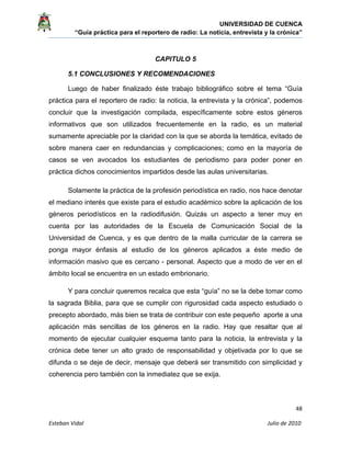 UNIVERSIDAD DE CUENCA
“Guía práctica para el reportero de radio: La noticia, entrevista y la crónica” 
 
 
      48 
Esteban Vidal                                                                                                                                 Julio de 2010             
CAPITULO 5
5.1 CONCLUSIONES Y RECOMENDACIONES
Luego de haber finalizado éste trabajo bibliográfico sobre el tema “Guía 
práctica para el reportero de radio: la noticia, la entrevista y la crónica”, podemos
concluir que la investigación compilada, específicamente sobre estos géneros
informativos que son utilizados frecuentemente en la radio, es un material
sumamente apreciable por la claridad con la que se aborda la temática, evitado de
sobre manera caer en redundancias y complicaciones; como en la mayoría de
casos se ven avocados los estudiantes de periodismo para poder poner en
práctica dichos conocimientos impartidos desde las aulas universitarias.
Solamente la práctica de la profesión periodística en radio, nos hace denotar
el mediano interés que existe para el estudio académico sobre la aplicación de los
géneros periodísticos en la radiodifusión. Quizás un aspecto a tener muy en
cuenta por las autoridades de la Escuela de Comunicación Social de la
Universidad de Cuenca, y es que dentro de la malla curricular de la carrera se
ponga mayor énfasis al estudio de los géneros aplicados a éste medio de
información masivo que es cercano - personal. Aspecto que a modo de ver en el
ámbito local se encuentra en un estado embrionario.
Y para concluir queremos recalca que esta “guía” no se la debe tomar como
la sagrada Biblia, para que se cumplir con rigurosidad cada aspecto estudiado o
precepto abordado, más bien se trata de contribuir con este pequeño aporte a una
aplicación más sencillas de los géneros en la radio. Hay que resaltar que al
momento de ejecutar cualquier esquema tanto para la noticia, la entrevista y la
crónica debe tener un alto grado de responsabilidad y objetivada por lo que se
difunda o se deje de decir, mensaje que deberá ser transmitido con simplicidad y
coherencia pero también con la inmediatez que se exija.
 