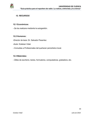 UNIVERSIDAD DE CUENCA
“Guía práctica para el reportero de radio: La noticia, entrevista y la crónica” 
 
 
      49 
Esteban Vidal                                                                                                                                 Julio de 2010             
12. RECURSOS
12.1 Económicos:
- Se los realizara mediante la autogestión.
12.2 Humanos:
-Director de tesis: Dr. Salvador Pesantez
-Autor: Esteban Vidal.
- Consultas a Profesionales del quehacer periodístico local.
12.3 Materiales:
- Útiles de escritorio, textos, formularios, computadoras, grabadora, etc.
 