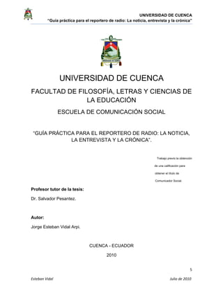 UNIVERSIDAD DE CUENCA
“Guía práctica para el reportero de radio: La noticia, entrevista y la crónica” 
 
 
5 
Esteban Vidal                                                                                                                                 Julio de 2010             
UNIVERSIDAD DE CUENCA
FACULTAD DE FILOSOFÍA, LETRAS Y CIENCIAS DE
LA EDUCACIÓN
ESCUELA DE COMUNICACIÓN SOCIAL
“GUÍA PRÁCTICA PARA EL REPORTERO DE RADIO: LA NOTICIA,
LA ENTREVISTA Y LA CRÓNICA”.
Trabajo previo la obtención
de una calificación para
obtener el título de
Comunicador Social.
Profesor tutor de la tesis:
Dr. Salvador Pesantez.
Autor:
Jorge Esteban Vidal Arpi.
CUENCA - ECUADOR
2010
 