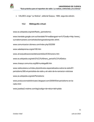 UNIVERSIDAD DE CUENCA
“Guía práctica para el reportero de radio: La noticia, entrevista y la crónica” 
 
 
      51 
Esteban Vidal                                                                                                                                 Julio de 2010             
• VALDES Jorge “La Noticia”, editorial Quipus, 1989, segunda edición.
13.2 Bibliografía virtual:
www.es.wikipedia.org/wiki/Radio_(periodismo).
www.translate.google.com.ec/translate?hl=es&langpair=en%7Ces&u=http://www.j
ournalismcareers.com/articles/beingaradioreporter.shtml.
www.comunicacion.idoneos.com/index.php/352599
www.saladeprensa.org/art180.htm
www.ull.es/publicaciones/latina/ambitos/5/35moreno.htm
www.es.wikipedia.org/wiki/G%C3%A9nero_period%C3%ADstico
www.chasqui.comunica.org/88/murelaga88.htm
www.radiocubana.cu/index.php/articulos-especializados-sobre-la-radio/67-
periodismo/380-el-periodista-de-radio-y-el-valor-de-la-narracion-noticiosa
www.es.wikipedia.org/wiki/Periodismo
www.produccionradiofonicaeci.blogspot.com/2009/05/el-periodismo-en-la-
radio.html
www.joselias2.motime.com/tag/codigo+de+etica+del+pdsta
 