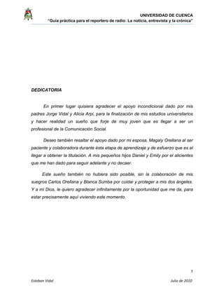 UNIVERSIDAD DE CUENCA
“Guía práctica para el reportero de radio: La noticia, entrevista y la crónica” 
 
 
7 
Esteban Vidal                                                                                                                                 Julio de 2010             
DEDICATORIA
En primer lugar quisiera agradecer el apoyo incondicional dado por mis
padres Jorge Vidal y Alicia Arpi, para la finalización de mis estudios universitarios
y hacer realidad un sueño que forje de muy joven que es llegar a ser un
profesional de la Comunicación Social.
Deseo también resaltar el apoyo dado por mi esposa, Magaly Orellana al ser
paciente y colaboradora durante ésta etapa de aprendizaje y de esfuerzo que es el
llegar a obtener la titulación. A mis pequeños hijos Daniel y Emily por el alicientes
que me han dado para seguir adelante y no decaer.
Este sueño también no hubiera sido posible, sin la colaboración de mis
suegros Carlos Orellana y Blanca Sumba por cuidar y proteger a mis dos ángeles.
Y a mi Dios, le quiero agradecer infinitamente por la oportunidad que me da, para
estar precisamente aquí viviendo este momento.
 