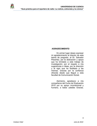 UNIVERSIDAD DE CUENCA
“Guía práctica para el reportero de radio: La noticia, entrevista y la crónica” 
 
 
8 
Esteban Vidal                                                                                                                                 Julio de 2010             
AGRADECIMIENTO
En primer lugar deseo expresar
mi agradecimiento al director de esta
tesina de pregrado, al Dr. Salvador
Pesantez, por la dedicación y apoyo
que ha brindado a este trabajo de
investigación; por el respeto a mis
sugerencias e ideas, por la dirección
y el rigor que ha facilitado a las
mismas. Gracias por la confianza
ofrecida desde que llegué a esta
facultad de Comunicación Social.
Asimismo, agradezco a mis
compañeros del Curso de Graduación
2010 por su apoyo incondicional y
humano, a todos ustedes Gracias.
 