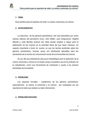 UNIVERSIDAD DE CUENCA
“Guía práctica para el reportero de radio: La noticia, entrevista y la crónica” 
 
 
      9 
Esteban Vidal                                                                                                                                 Julio de 2010             
1. TEMA
Guía práctica para el reportero de radio: La noticia, entrevista y la crónica.
2. ANTECEDENTES
La estructura de los géneros periodísticos, han sido estudiados por varios
autores clásicos del periodismo como: John Müller, Juan Gargurevich, Siegfrid
Mandel y José Benítez quienes han dado pautas amplias a seguir para la
elaboración de los mismos en la actividad diaria del que hacer noticioso. Un
aspecto importante a tener en cuenta, es que las teorías existentes sobre los
géneros periodísticos, muchas veces son difícilmente aplicables para los
estudiantes de la carrera de comunicación social de la Universidad de Cuenca.
Es por ello que planteamos esta guía metodológica para la aplicación de la
noticia, entrevista y crónica en el amplio campo competitivo que es la profesión de
la radiodifusión, como una herramienta de orientación y ayuda a los jóvenes
periodistas de la localidad.
3. PROBLEMA
Los aspectos formales - académicos de los géneros periodísticos,
especialmente la noticia, la entrevista y la crónica; son soslayados por los
reporteros de radio que realizan su labor diariamente.
4. PROBLEMATIZACIÓN
 