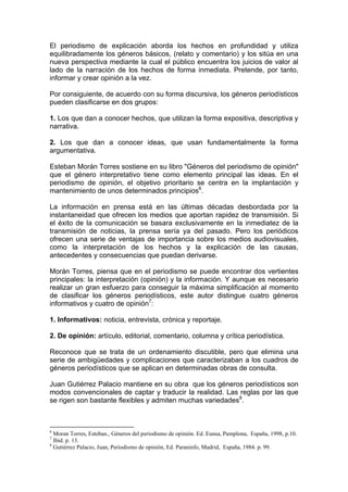 El periodismo de explicación aborda los hechos en profundidad y utiliza
equilibradamente los géneros básicos, (relato y comentario) y los sitúa en una
nueva perspectiva mediante la cual el público encuentra los juicios de valor al
lado de la narración de los hechos de forma inmediata. Pretende, por tanto,
informar y crear opinión a la vez.

Por consiguiente, de acuerdo con su forma discursiva, los géneros periodísticos
pueden clasificarse en dos grupos:

1. Los que dan a conocer hechos, que utilizan la forma expositiva, descriptiva y
narrativa.

2. Los que dan a conocer ideas, que usan fundamentalmente la forma
argumentativa.

Esteban Morán Torres sostiene en su libro "Géneros del periodismo de opinión"
que el género interpretativo tiene como elemento principal las ideas. En el
periodismo de opinión, el objetivo prioritario se centra en la implantación y
mantenimiento de unos determinados principios6.

La información en prensa está en las últimas décadas desbordada por la
instantaneidad que ofrecen los medios que aportan rapidez de transmisión. Si
el éxito de la comunicación se basara exclusivamente en la inmediatez de la
transmisión de noticias, la prensa sería ya del pasado. Pero los periódicos
ofrecen una serie de ventajas de importancia sobre los medios audiovisuales,
como la interpretación de los hechos y la explicación de las causas,
antecedentes y consecuencias que puedan derivarse.

Morán Torres, piensa que en el periodismo se puede encontrar dos vertientes
principales: la interpretación (opinión) y la información. Y aunque es necesario
realizar un gran esfuerzo para conseguir la máxima simplificación al momento
de clasificar los géneros periodísticos, este autor distingue cuatro géneros
informativos y cuatro de opinión7:

1. Informativos: noticia, entrevista, crónica y reportaje.

2. De opinión: artículo, editorial, comentario, columna y crítica periodística.

Reconoce que se trata de un ordenamiento discutible, pero que elimina una
serie de ambigüedades y complicaciones que caracterizaban a los cuadros de
géneros periodísticos que se aplican en determinadas obras de consulta.

Juan Gutiérrez Palacio mantiene en su obra que los géneros periodísticos son
modos convencionales de captar y traducir la realidad. Las reglas por las que
se rigen son bastante flexibles y admiten muchas variedades8.



6
  Moran Torres, Esteban., Géneros del periodismo de opinión. Ed. Eunsa, Pamplona, España, 1998, p.10.
7
  Ibid. p. 13.
8
  Gutiérrez Palacio, Juan, Periodismo de opinión, Ed. Paraninfo, Madrid, España, 1984. p. 99.
 