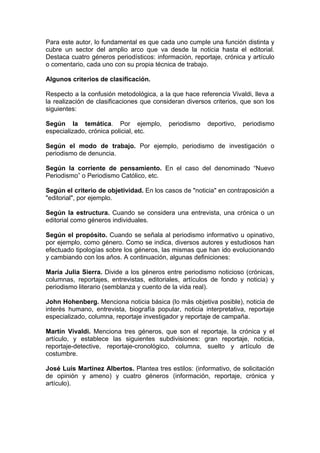 Para este autor, lo fundamental es que cada uno cumple una función distinta y
cubre un sector del amplio arco que va desde la noticia hasta el editorial.
Destaca cuatro géneros periodísticos: información, reportaje, crónica y artículo
o comentario, cada uno con su propia técnica de trabajo.

Algunos criterios de clasificación.

Respecto a la confusión metodológica, a la que hace referencia Vivaldi, lleva a
la realización de clasificaciones que consideran diversos criterios, que son los
siguientes:

Según la temática. Por ejemplo,            periodismo   deportivo,   periodismo
especializado, crónica policial, etc.

Según el modo de trabajo. Por ejemplo, periodismo de investigación o
periodismo de denuncia.

Según la corriente de pensamiento. En el caso del denominado “Nuevo
Periodismo” o Periodismo Católico, etc.

Según el criterio de objetividad. En los casos de "noticia" en contraposición a
"editorial", por ejemplo.

Según la estructura. Cuando se considera una entrevista, una crónica o un
editorial como géneros individuales.

Según el propósito. Cuando se señala al periodismo informativo u opinativo,
por ejemplo, como género. Como se indica, diversos autores y estudiosos han
efectuado tipologías sobre los géneros, las mismas que han ido evolucionando
y cambiando con los años. A continuación, algunas definiciones:

María Julia Sierra. Divide a los géneros entre periodismo noticioso (crónicas,
columnas, reportajes, entrevistas, editoriales, artículos de fondo y noticia) y
periodismo literario (semblanza y cuento de la vida real).

John Hohenberg. Menciona noticia básica (lo más objetiva posible), noticia de
interés humano, entrevista, biografía popular, noticia interpretativa, reportaje
especializado, columna, reportaje investigador y reportaje de campaña.

Martín Vivaldi. Menciona tres géneros, que son el reportaje, la crónica y el
artículo, y establece las siguientes subdivisiones: gran reportaje, noticia,
reportaje-detective, reportaje-cronológico, columna, suelto y artículo de
costumbre.

José Luis Martínez Albertos. Plantea tres estilos: (informativo, de solicitación
de opinión y ameno) y cuatro géneros (información, reportaje, crónica y
artículo).
 