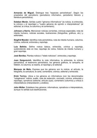 Armando de Miguel. Distingue tres "especies periodísticas", Según los
propósitos del periodismo (periodismo informativo, periodismo literario y
literatura periodística).

Esteban Morán. Señala cuatro "géneros informativos" (la noticia, la entrevista,
la crónica y el reportaje) y "cuatro géneros de opinión o interpretativos" (el
editorial, la crítica, la columna y el comentario).

Johnson y Harris. Mencionan noticias corrientes, crónicas especiales, nota de
interés humano, noticias sociales, ilustraciones (fotografías, gráficos, etc.) y
editoriales.

Siegfrid Mandel. Identifica nota periodística, nota de interés humano, columna,
crónica, editorial, entrevista y reportaje.

Luiz Beltrâo. Define noticia básica, entrevista, crónica y reportaje,
subdividiendo éste en tres: reportaje de rutina, historia de interés humano y
gran reportaje.

José Benítez. Plantea noticia o "relato noticioso", entrevista y reportaje.

Juan Gargurevich. Identifica la nota informativa, la entrevista, la crónica
periodística, el testimonio periodístico, los géneros gráficos, la campaña, el
folletón, la columna, la reseña, el reportaje y el editorial.

Marques de Melo. Expresa que los géneros son la noticia, el artículo, la
fotografía, la caricatura, la carta, comentario, crónica, editorial y entrevista.

Erick Torrico. Ubica a los géneros en informativos (con los denominados
“subgéneros” noticia, suelto, nota de redacción, cocinado, crónica, entrevista y
reportaje), opinativos (editorial, artículo (que), comentario (columna) y crítica) e
interpretativos (interpretación y análisis).

John Müller. Establece tres géneros: informativos, opinativos e interpretativos,
aunque no señala sub-clasificaciones.
 