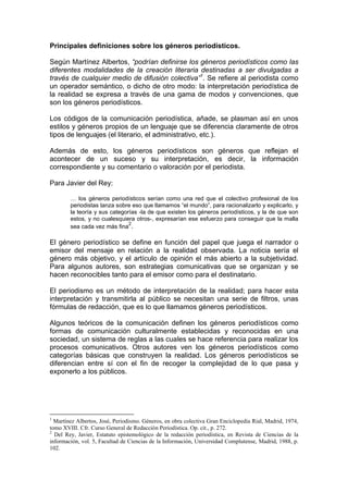 Principales definiciones sobre los géneros periodísticos.

Según Martínez Albertos, “podrían definirse los géneros periodísticos como las
diferentes modalidades de la creación literaria destinadas a ser divulgadas a
través de cualquier medio de difusión colectiva”1. Se refiere al periodista como
un operador semántico, o dicho de otro modo: la interpretación periodística de
la realidad se expresa a través de una gama de modos y convenciones, que
son los géneros periodísticos.

Los códigos de la comunicación periodística, añade, se plasman así en unos
estilos y géneros propios de un lenguaje que se diferencia claramente de otros
tipos de lenguajes (el literario, el administrativo, etc.).

Además de esto, los géneros periodísticos son géneros que reflejan el
acontecer de un suceso y su interpretación, es decir, la información
correspondiente y su comentario o valoración por el periodista.

Para Javier del Rey:

        … los géneros periodísticos serían como una red que el colectivo profesional de los
        periodistas lanza sobre eso que llamamos “el mundo”, para racionalizarlo y explicarlo, y
        la teoría y sus categorías -la de que existen los géneros periodísticos, y la de que son
        estos, y no cualesquiera otros-, expresarían ese esfuerzo para conseguir que la malla
                               2
        sea cada vez más fina .

El género periodístico se define en función del papel que juega el narrador o
emisor del mensaje en relación a la realidad observada. La noticia sería el
género más objetivo, y el artículo de opinión el más abierto a la subjetividad.
Para algunos autores, son estrategias comunicativas que se organizan y se
hacen reconocibles tanto para el emisor como para el destinatario.

El periodismo es un método de interpretación de la realidad; para hacer esta
interpretación y transmitirla al público se necesitan una serie de filtros, unas
fórmulas de redacción, que es lo que llamamos géneros periodísticos.

Algunos teóricos de la comunicación definen los géneros periodísticos como
formas de comunicación culturalmente establecidas y reconocidas en una
sociedad, un sistema de reglas a las cuales se hace referencia para realizar los
procesos comunicativos. Otros autores ven los géneros periodísticos como
categorías básicas que construyen la realidad. Los géneros periodísticos se
diferencian entre sí con el fin de recoger la complejidad de lo que pasa y
exponerlo a los públicos.




1
  Martínez Albertos, José, Periodismo. Géneros, en obra colectiva Gran Enciclopedia Rial, Madrid, 1974,
tomo XVIII. Cfr. Curso General de Redacción Periodística. Op. cit., p. 272.
2
  Del Rey, Javier, Estatuto epistemológico de la redacción periodística, en Revista de Ciencias de la
información, vol. 5, Facultad de Ciencias de la Información, Universidad Complutense, Madrid, 1988, p.
102.
 