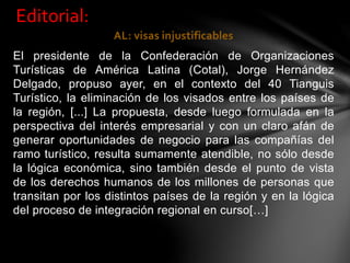 AL: visas injustificables
El presidente de la Confederación de Organizaciones
Turísticas de América Latina (Cotal), Jorge Hernández
Delgado, propuso ayer, en el contexto del 40 Tianguis
Turístico, la eliminación de los visados entre los países de
la región, [...] La propuesta, desde luego formulada en la
perspectiva del interés empresarial y con un claro afán de
generar oportunidades de negocio para las compañías del
ramo turístico, resulta sumamente atendible, no sólo desde
la lógica económica, sino también desde el punto de vista
de los derechos humanos de los millones de personas que
transitan por los distintos países de la región y en la lógica
del proceso de integración regional en curso[…]
Editorial:
 