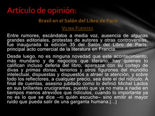 Brasil en el Salón del Libro de París
VILMA FUENTES
Entre rumores, escándalos a media voz, ausencia de algunas
grandes editoriales, protestas de autores y otras controversias,
fue inaugurada la edición 35 del Salón del Libro de París,
principal acto comercial de la literatura en Francia.
Desde luego, no es ninguna novedad que este acontecimiento,
más mundano y de negocios que literario, hay quienes lo
califican incluso deferia del libro, aparezca con su cortejo de
divas y primas donas, tenorios y otros figurones del mundillo
intelectual, dispuestas y dispuestos a atraer la atención, y sobre
todo los reflectores, a cualquier precio, sea éste el del ridículo. A
final de cuentas, asesino jubilado como lo definió Michel Laclos
en sus brillantes crucigramas, puesto que ya no mata a nadie en
tiempos menos atrevidos que ridículos, cuando lo importante ya
no es lo que se dice –ni quién escuche– sino emitir el mayor
ruido que pueda salir de una garganta humana.[…]
Artículo de opinión:
 