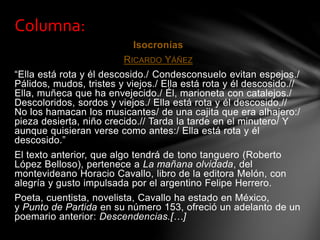 Isocronías
RICARDO YÁÑEZ
“Ella está rota y él descosido./ Condesconsuelo evitan espejos./
Pálidos, mudos, tristes y viejos./ Ella está rota y él descosido.//
Ella, muñeca que ha envejecido./ Él, marioneta con catalejos./
Descoloridos, sordos y viejos./ Ella está rota y él descosido.//
No los hamacan los musicantes/ de una cajita que era alhajero:/
pieza desierta, niño crecido.// Tarda la tarde en el minutero/ Y
aunque quisieran verse como antes:/ Ella está rota y él
descosido.”
El texto anterior, que algo tendrá de tono tanguero (Roberto
López Belloso), pertenece a La mañana olvidada, del
montevideano Horacio Cavallo, libro de la editora Melón, con
alegría y gusto impulsada por el argentino Felipe Herrero.
Poeta, cuentista, novelista, Cavallo ha estado en México,
y Punto de Partida en su número 153, ofreció un adelanto de un
poemario anterior: Descendencias.[…]
Columna:
 