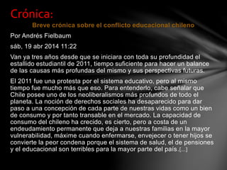 Breve crónica sobre el conflicto educacional chileno
Por Andrés Fielbaum
sáb, 19 abr 2014 11:22
Van ya tres años desde que se iniciara con toda su profundidad el
estallido estudiantil de 2011, tiempo suficiente para hacer un balance
de las causas más profundas del mismo y sus perspectivas futuras.
El 2011 fue una protesta por el sistema educativo, pero al mismo
tiempo fue mucho más que eso. Para entenderlo, cabe señalar que
Chile posee uno de los neoliberalismos más profundos de todo el
planeta. La noción de derechos sociales ha desaparecido para dar
paso a una concepción de cada parte de nuestras vidas como un bien
de consumo y por tanto transable en el mercado. La capacidad de
consumo del chileno ha crecido, es cierto, pero a costa de un
endeudamiento permanente que deja a nuestras familias en la mayor
vulnerabilidad, máxime cuando enfermarse, envejecer o tener hijos se
convierte la peor condena porque el sistema de salud, el de pensiones
y el educacional son terribles para la mayor parte del país.[…]
Crónica:
 