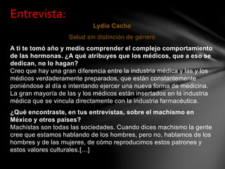 Lydia Cacho
Salud sin distinción de género
A ti te tomó año y medio comprender el complejo comportamiento
de las hormonas. ¿A qué atribuyes que los médicos, que a eso se
dedican, no lo hagan?
Creo que hay una gran diferencia entre la industria médica y las y los
médicos verdaderamente preparados, que están constantemente
poniéndose al día e intentando ejercer una nueva forma de medicina.
La gran mayoría de las y los médicos están insertados en la industria
médica que se vincula directamente con la industria farmacéutica.
¿Qué encontraste, en tus entrevistas, sobre el machismo en
México y otros países?
Machistas son todas las sociedades. Cuando dices machismo la gente
cree que estamos hablando de los hombres, pero no, hablamos de los
hombres y de las mujeres, de cómo reproducimos estos patrones y
estos valores culturales.[…]
Entrevista:
 