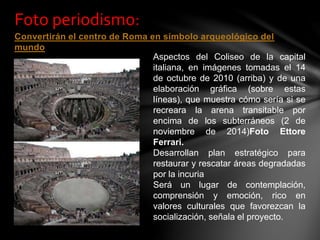 Convertirán el centro de Roma en símbolo arqueológico del
mundo
Foto periodismo:
Aspectos del Coliseo de la capital
italiana, en imágenes tomadas el 14
de octubre de 2010 (arriba) y de una
elaboración gráfica (sobre estas
líneas), que muestra cómo sería si se
recreara la arena transitable por
encima de los subterráneos (2 de
noviembre de 2014)Foto Ettore
Ferrari.
Desarrollan plan estratégico para
restaurar y rescatar áreas degradadas
por la incuria
Será un lugar de contemplación,
comprensión y emoción, rico en
valores culturales que favorezcan la
socialización, señala el proyecto.
 