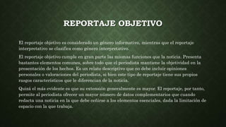 REPORTAJE OBJETIVO
El reportaje objetivo es considerado un género informativo, mientras que el reportaje
interpretativo se clasifica como género interpretativo.
El reportaje objetivo cumple en gran parte las mismas funciones que la noticia. Presenta
bastantes elementos comunes, sobre todo que el periodista mantiene la objetividad en la
presentación de los hechos. Es un relato descriptivo que no debe incluir opiniones
personales o valoraciones del periodista, si bien este tipo de reportaje tiene sus propios
rasgos característicos que le diferencian de la noticia.
Quizá el más evidente es que su extensión generalmente es mayor. El reportaje, por tanto,
permite al periodista ofrecer un mayor número de datos complementarios que cuando
redacta una noticia en la que debe ceñirse a los elementos esenciales, dada la limitación de
espacio con la que trabaja.
 