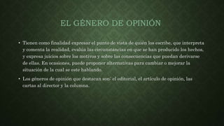 EL GÉNERO DE OPINIÓN
• Tienen como finalidad expresar el punto de vista de quién los escribe, que interpreta
y comenta la realidad, evalúa las circunstancias en que se han producido los hechos,
y expresa juicios sobre los motivos y sobre las consecuencias que puedan derivarse
de ellas. En ocasiones, puede proponer alternativas para cambiar o mejorar la
situación de la cual se este hablando.
• Los géneros de opinión que destacan son: el editorial, el artículo de opinión, las
cartas al director y la columna.
 