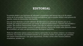 EDITORIAL
La prensa añade a sus funciones de informar e interpretar una tercera que es la de opinar
acerca de la actualidad. Distintas fórmulas periodísticas, que se pueden definir como géneros de
opinión, tratan de desarrollar esta función.
Una de estas fórmulas es la del editorial. El editorial es un artículo de opinión que no va
firmado por ninguna persona pero que recoge la opinión institucional y colectiva del periódico o
revista. Ese carácter institucional otorga a este tipo de artículos una gran trascendencia
pública. Los lectores pueden conocer la opinión abierta y directa del medio sobre distintos temas
de actualidad, así como sus planteamientos ideológicos implícitos.
Todos los editoriales opinan acerca de noticias aparecidas en ese mismo número o en números
recientes. Los temas de actualidad tratados en un editorial suelen ser aquellos que entrañan
una mayor trascendencia y una gran importancia. Pueden versar sobre asuntos políticos,
económicos, sociales, etc.
 