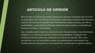 ARTICULO DE OPINIÓN
En este tipo de artículos se emiten opiniones concretas suscitadas por un tema
de actualidad. En él se ofrecen valoraciones, opiniones y análisis sobre diversas
noticias. El artículo de opinión está estrechamente ligado al autor, por ello su
credibilidad y capacidad de influencia dependen del prestigio y autoridad que
merezca esa firma a los lectores.
Los artículos suelen tener una extensión entre las quinientas y las ochocientas
palabras y no tienen por qué ser escritos por periodistas. Cualquier otro
profesional puede expresarse mediante un artículo de opinión. Pero sean
periodistas o no, los articulistas suelen ser profesionales contrastados con
muchos años de experiencia y una trayectoria conocida por la opinión pública.
 
