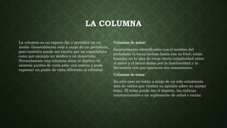LA COLUMNA
La columna es un espacio fijo y periódico en un
medio. Generalmente está a cargo de un periodista,
pero también puede ser escrita por un especialista
como por ejemplo un médico o un deportista.
Normalmente una columna tiene el objetivo de
mostrar puntos de vista ante una noticia y pude
expresar un punto de vista diferente al editorial.
Columna de autor:
Generalmente identificadas con el nombre del
periodista (a veces incluso hasta con su foto), están
basadas en la idea de crear cierta complicidad entre
el autor y el lector dadas por la familiaridad y la
frecuencia con que aparecen sus comentarios.
Columna de tema:
En este caso no están a cargo de un solo columnista
sino de varios que vierten su opinión sobre un mismo
tema. El tema puede ser el deporte, las noticias
internacionales o un suplemento de salud o cocina.
 