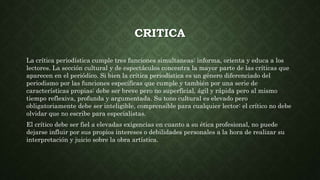 CRITICA
La crítica periodística cumple tres funciones simultaneas: informa, orienta y educa a los
lectores. La sección cultural y de espectáculos concentra la mayor parte de las críticas que
aparecen en el periódico. Si bien la crítica periodística es un género diferenciado del
periodismo por las funciones específicas que cumple y también por una serie de
características propias: debe ser breve pero no superficial, ágil y rápida pero al mismo
tiempo reflexiva, profunda y argumentada. Su tono cultural es elevado pero
obligatoriamente debe ser inteligible, comprensible para cualquier lector: el crítico no debe
olvidar que no escribe para especialistas.
El crítico debe ser fiel a elevadas exigencias en cuanto a su ética profesional, no puede
dejarse influir por sus propios intereses o debilidades personales a la hora de realizar su
interpretación y juicio sobre la obra artística.
 