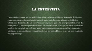 LA ENTREVISTA
La entrevista puede ser considerada como un tipo específico de reportaje. Si bien sus
elementos característicos también pueden convertirla en un género periodístico
totalmente diferenciado. La entrevista es un género que está muy presente hoy en día
en la prensa. Tanto los periódicos como los semanarios u otro tipo de revistas dedican
muchas de sus páginas a ofrecer a sus lectores entrevistas con aquellos personajes
públicos que se consideran relevantes el cual permite al lector tener un acercamiento
con el personaje.
 
