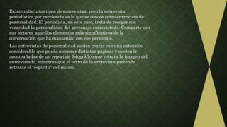 Existen distintos tipos de entrevistas, pero la entrevista
periodística por excelencia es la que se conoce como entrevista de
personalidad. El periodista, en este caso, trata de recoger con
veracidad la personalidad del personaje entrevistado. Comparte con
sus lectores aquellos elementos más significativos de la
conversación que ha mantenido con ese personaje.
Las entrevistas de personalidad suelen contar con una extensión
considerable que puede alcanzar distintas páginas y suelen ir
acompañadas de un reportaje fotográfico que retrata la imagen del
entrevistado, mientras que el texto de la entrevista pretende
retratar el "espíritu" del mismo.
 