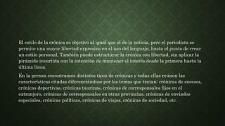 El estilo de la crónica es objetivo al igual que el de la noticia, pero el periodista se
permite una mayor libertad expresiva en el uso del lenguaje, hasta el punto de crear
un estilo personal. También puede estructurar la crónica con libertad, sin aplicar la
pirámide invertida con la intención de mantener el interés desde la primera hasta la
última línea.
En la prensa encontramos distintos tipos de crónicas y todas ellas reúnen las
características citadas diferenciándose por los temas que tratan: crónicas de sucesos,
crónicas deportivas, crónicas taurinas, crónicas de corresponsales fijos en el
extranjero, crónicas de corresponsales en otras provincias, crónicas de enviados
especiales, crónicas políticas, crónicas de viajes, crónicas de sociedad, etc.
 