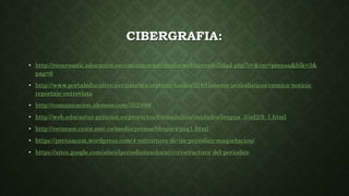 CIBERGRAFIA:
• http://recursostic.educacion.es/comunicacion/media/web/accesibilidad.php?c=&inc=prensa&blk=3&
pag=6
• http://www.portaleducativo.net/pais/mx/septimo-basico/318/Generos-periodisticos-cronica-noticia-
reportaje-entrevista
• http://comunicacion.idoneos.com/352599/
• http://web.educastur.princast.es/proyectos/formadultos/unidades/lengua_3/ud2/9_1.html
• http://recursos.cnice.mec.es/media/prensa/bloque4/pag1.html
• https://prensacam.wordpress.com/4-estructura-de-un-periodico-maquetacion/
• https://sites.google.com/site/elperiodismoeducativo/estructura-del-periodico
 